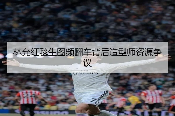 林允红毯生图频翻车背后造型师资源争议